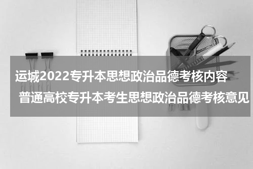 运城2022专升本思想政治品德考核内容 普通高校专升本考生思想政治品德考核意见