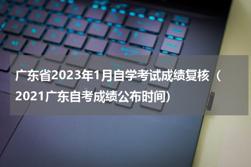 广东省2023年1月自学考试成绩复核（2021广东自考成绩公布时间）