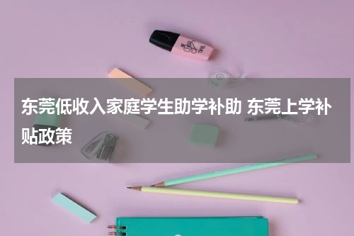 东莞低收入家庭学生助学补助 东莞上学补贴政策