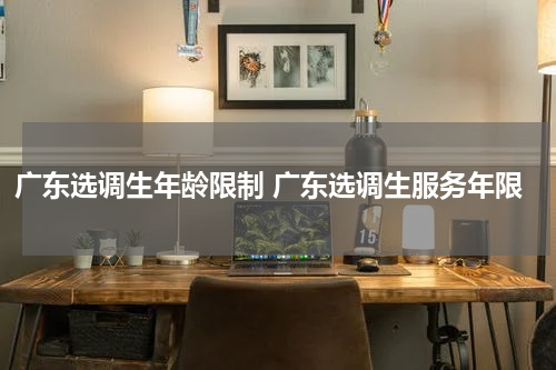 广东选调生年龄限制 广东选调生服务年限