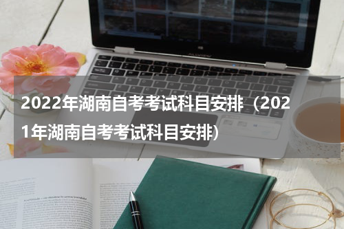 2022年湖南自考考试科目安排（2021年湖南自考考试科目安排）