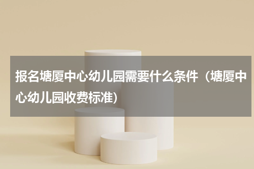 报名塘厦中心幼儿园需要什么条件（塘厦中心幼儿园收费标准）