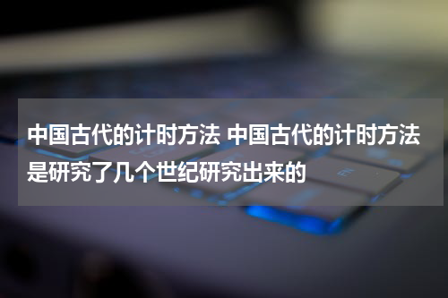 中国古代的计时方法 中国古代的计时方法是研究了几个世纪研究出来的