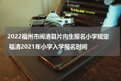 2022福州市闽清县片内生报名小学规定 福清2021年小学入学报名时间
