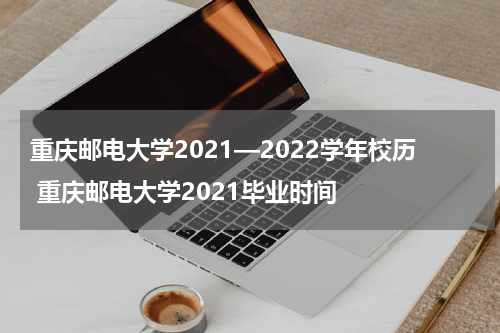 重庆邮电大学2021—2022学年校历 重庆邮电大学2021毕业时间
