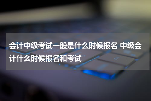 会计中级考试一般是什么时候报名 中级会计什么时候报名和考试