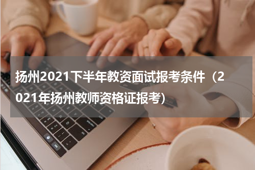 扬州2021下半年教资面试报考条件（2021年扬州教师资格证报考）