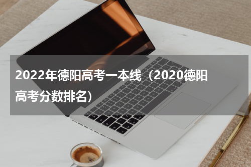2022年德阳高考一本线（2020德阳高考分数排名）