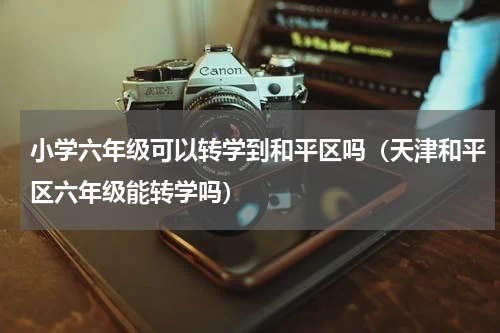 小学六年级可以转学到和平区吗（天津和平区六年级能转学吗）