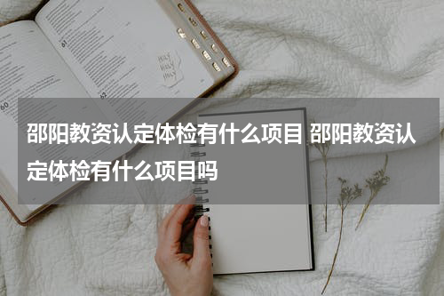 邵阳教资认定体检有什么项目 邵阳教资认定体检有什么项目吗