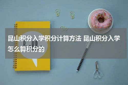 昆山积分入学积分计算方法 昆山积分入学怎么算积分的