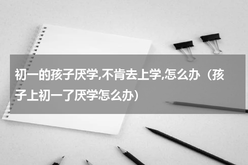 初一的孩子厌学,不肯去上学,怎么办（孩子上初一了厌学怎么办）