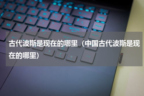 古代波斯是现在的哪里（中国古代波斯是现在的哪里）