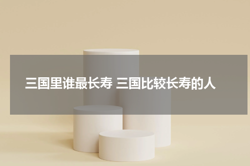 三国里谁最长寿 三国比较长寿的人