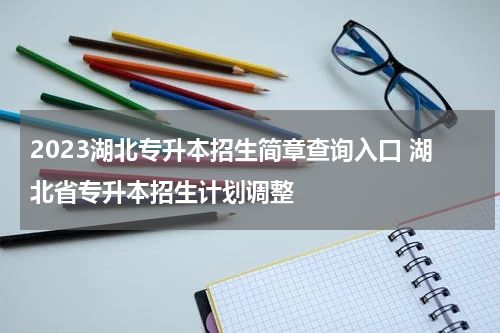 2023湖北专升本招生简章查询入口 湖北省专升本招生计划调整