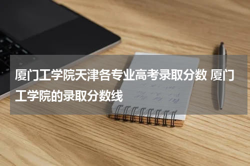 厦门工学院天津各专业高考录取分数 厦门工学院的录取分数线