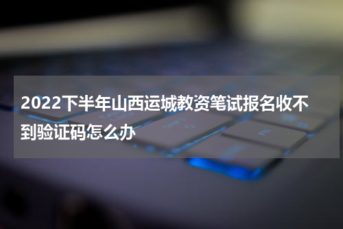 2022下半年山西运城教资笔试报名收不到验证码怎么办