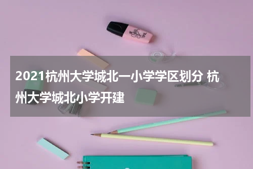 2021杭州大学城北一小学学区划分 杭州大学城北小学开建