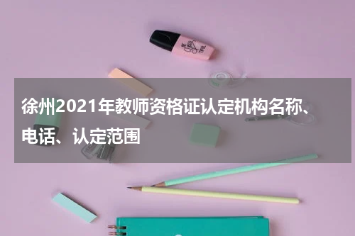 徐州2021年教师资格证认定机构名称、电话、认定范围