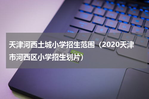 天津河西土城小学招生范围（2020天津市河西区小学招生划片）