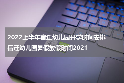 2022上半年宿迁幼儿园开学时间安排 宿迁幼儿园暑假放假时间2021