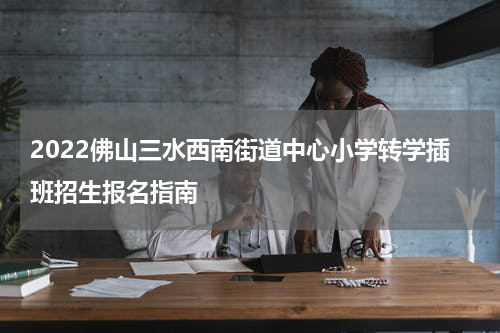 2022佛山三水西南街道中心小学转学插班招生报名指南