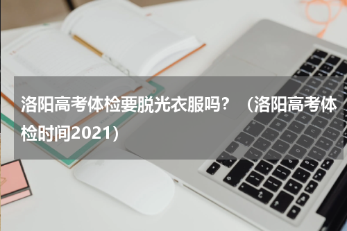 洛阳高考体检要脱光衣服吗？（洛阳高考体检时间2021）