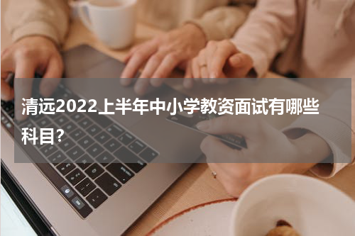 清远2022上半年中小学教资面试有哪些科目？