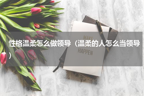 性格温柔怎么做领导（温柔的人怎么当领导）