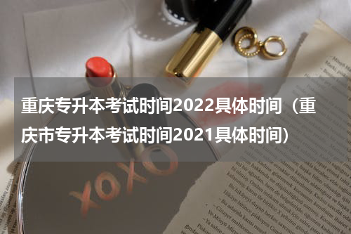 重庆专升本考试时间2022具体时间（重庆市专升本考试时间2021具体时间）