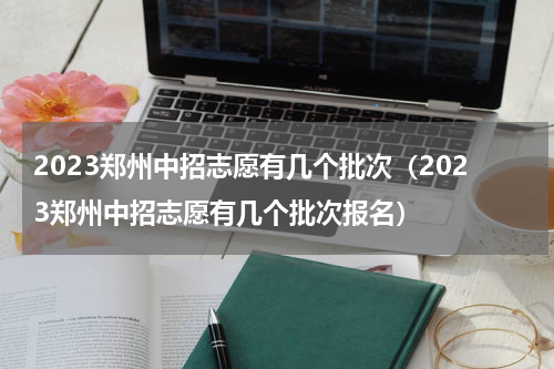 2023郑州中招志愿有几个批次（2023郑州中招志愿有几个批次报名）