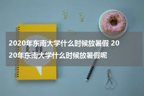 2020年东南大学什么时候放暑假 2020年东南大学什么时候放暑假呢