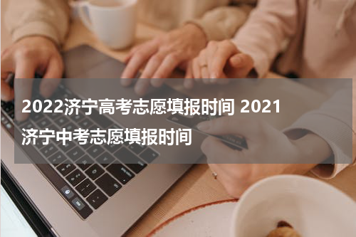 2022济宁高考志愿填报时间 2021济宁中考志愿填报时间