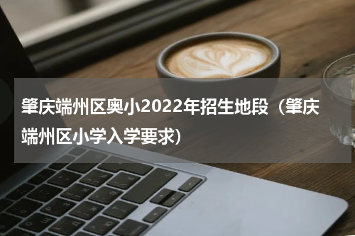 肇庆端州区奥小2022年招生地段（肇庆端州区小学入学要求）