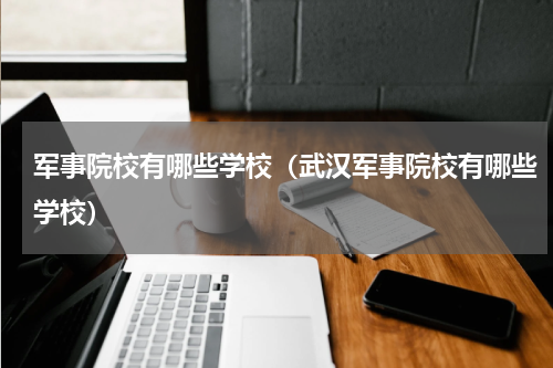 军事院校有哪些学校（武汉军事院校有哪些学校）