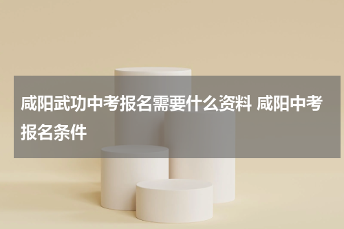 咸阳武功中考报名需要什么资料 咸阳中考报名条件