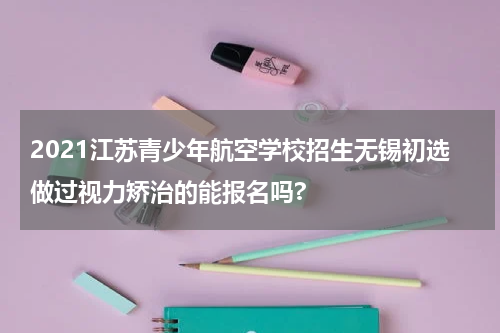 2021江苏青少年航空学校招生无锡初选做过视力矫治的能报名吗?