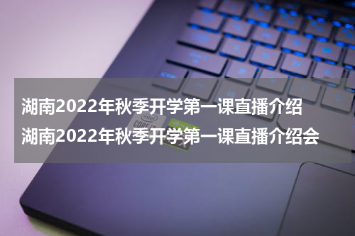 湖南2022年秋季开学第一课直播介绍 湖南2022年秋季开学第一课直播介绍会