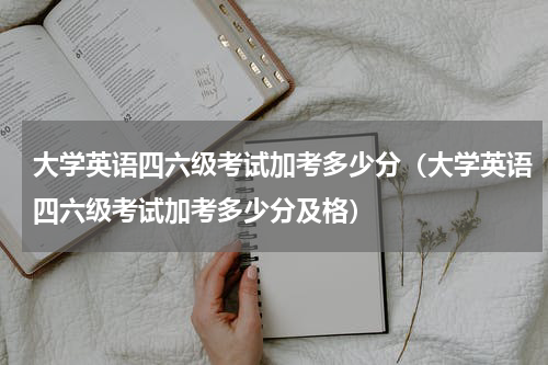 大学英语四六级考试加考多少分（大学英语四六级考试加考多少分及格）