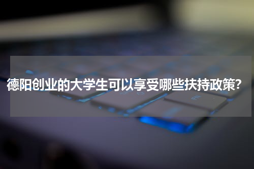 德阳创业的大学生可以享受哪些扶持政策？