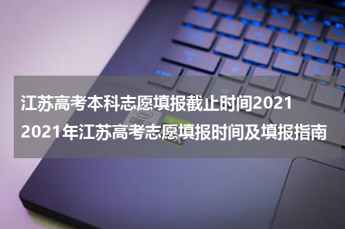江苏高考本科志愿填报截止时间2021 2021年江苏高考志愿填报时间及填报指南