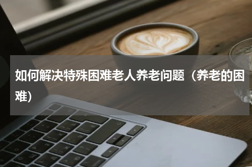 如何解决特殊困难老人养老问题（养老的困难）