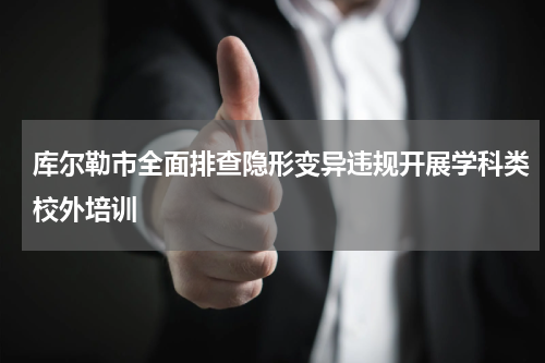 库尔勒市全面排查隐形变异违规开展学科类校外培训