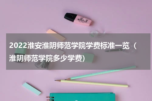 2022淮安淮阴师范学院学费标准一览（淮阴师范学院多少学费）