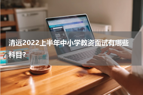 清远2022上半年中小学教资面试有哪些科目？