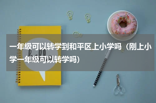 一年级可以转学到和平区上小学吗（刚上小学一年级可以转学吗）