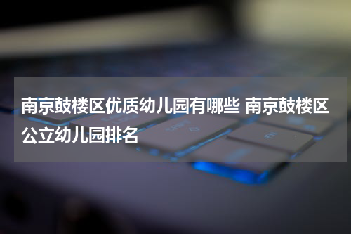 南京鼓楼区优质幼儿园有哪些 南京鼓楼区公立幼儿园排名