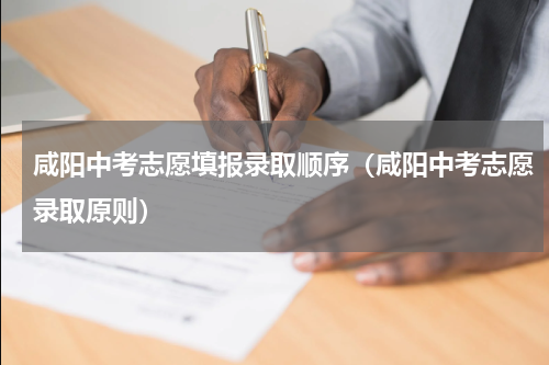 咸阳中考志愿填报录取顺序（咸阳中考志愿录取原则）