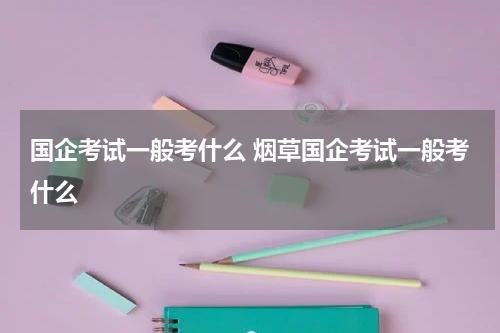 国企考试一般考什么 烟草国企考试一般考什么