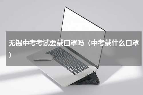 无锡中考考试要戴口罩吗（中考戴什么口罩）